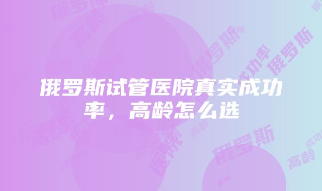 俄罗斯试管医院真实成功率，高龄怎么选