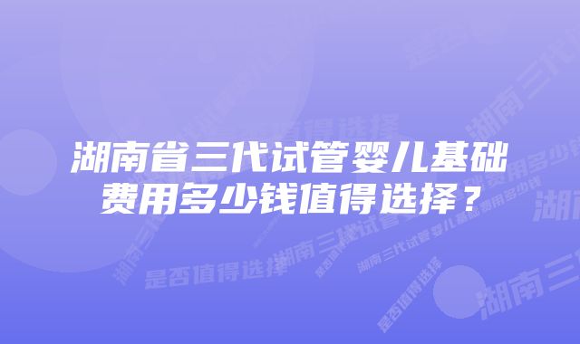 湖南省三代试管婴儿基础费用多少钱值得选择？