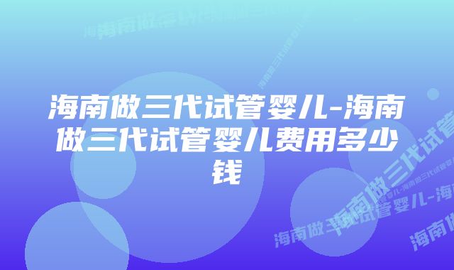 海南做三代试管婴儿-海南做三代试管婴儿费用多少钱