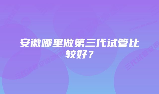 安徽哪里做第三代试管比较好？