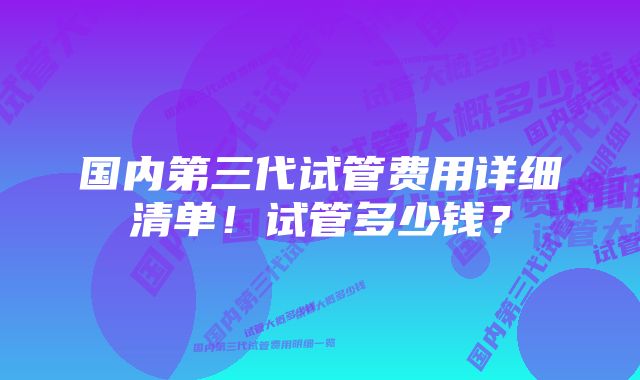 国内第三代试管费用详细清单！试管多少钱？