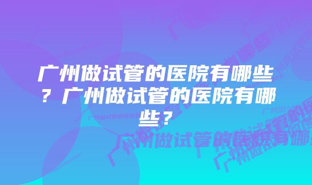 广州做试管的医院有哪些？广州做试管的医院有哪些？