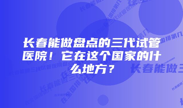 长春能做盘点的三代试管医院！它在这个国家的什么地方？