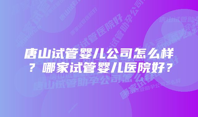 唐山试管婴儿公司怎么样？哪家试管婴儿医院好？