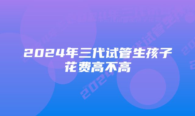 2024年三代试管生孩子花费高不高