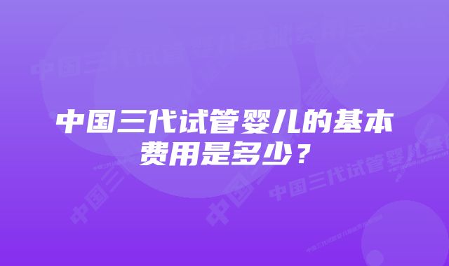 中国三代试管婴儿的基本费用是多少？