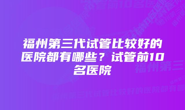 福州第三代试管比较好的医院都有哪些？试管前10名医院