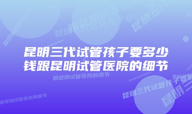 昆明三代试管孩子要多少钱跟昆明试管医院的细节