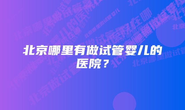 北京哪里有做试管婴儿的医院？