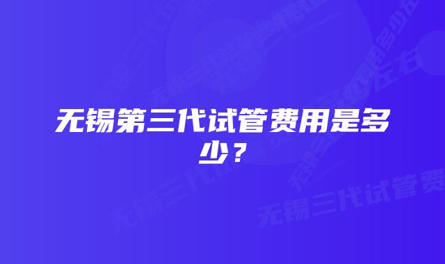 无锡第三代试管费用是多少？