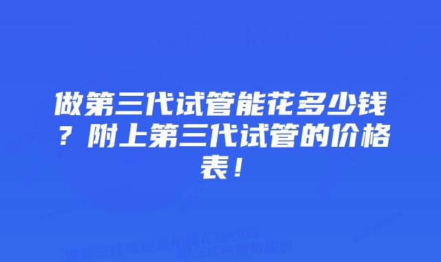 做第三代试管能花多少钱？附上第三代试管的价格表！