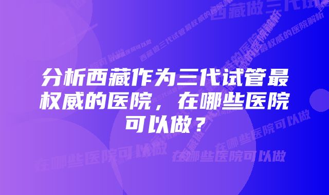 分析西藏作为三代试管最权威的医院，在哪些医院可以做？