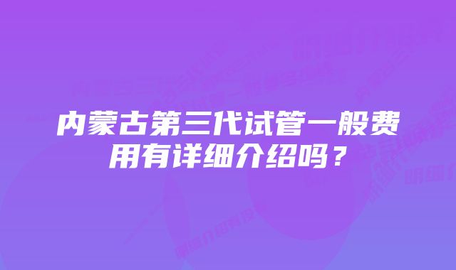 内蒙古第三代试管一般费用有详细介绍吗？