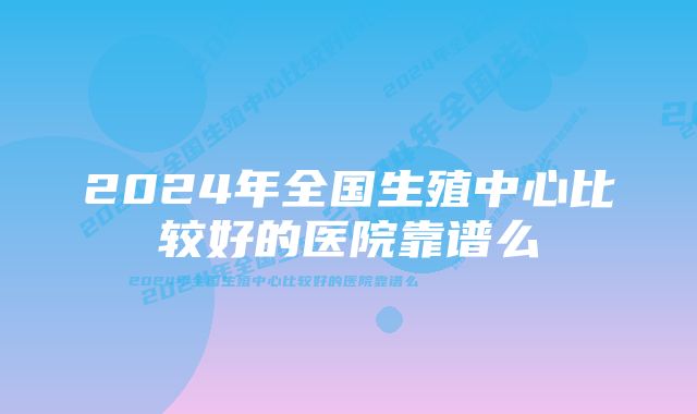 2024年全国生殖中心比较好的医院靠谱么