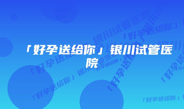 「好孕送给你」银川试管医院