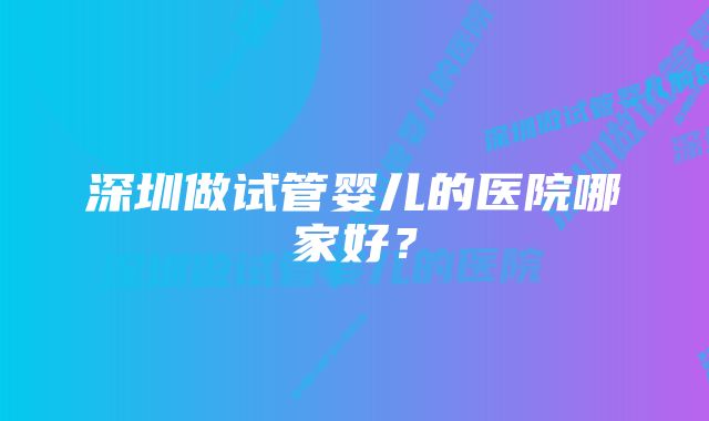 深圳做试管婴儿的医院哪家好？