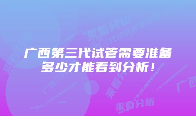 广西第三代试管需要准备多少才能看到分析！