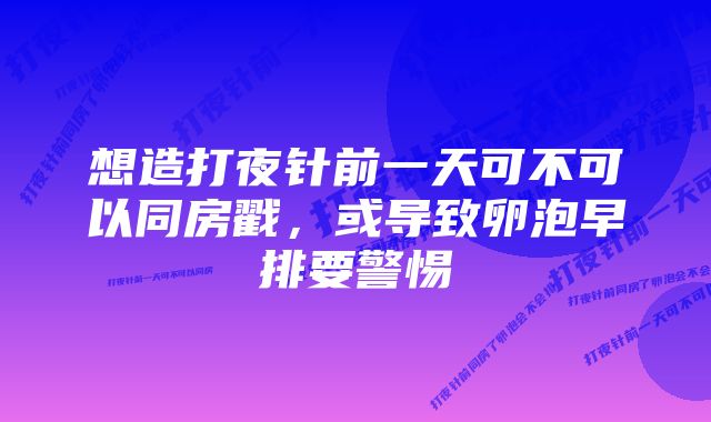 想造打夜针前一天可不可以同房戳，或导致卵泡早排要警惕