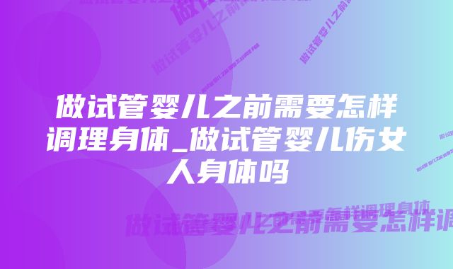 做试管婴儿之前需要怎样调理身体_做试管婴儿伤女人身体吗