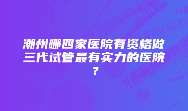 潮州哪四家医院有资格做三代试管最有实力的医院？