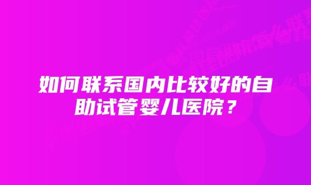 如何联系国内比较好的自助试管婴儿医院？