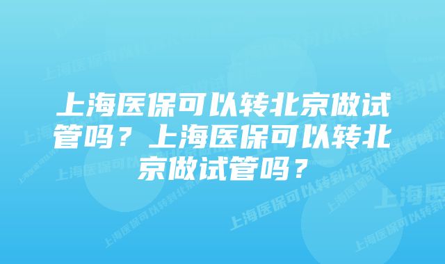 上海医保可以转北京做试管吗？上海医保可以转北京做试管吗？