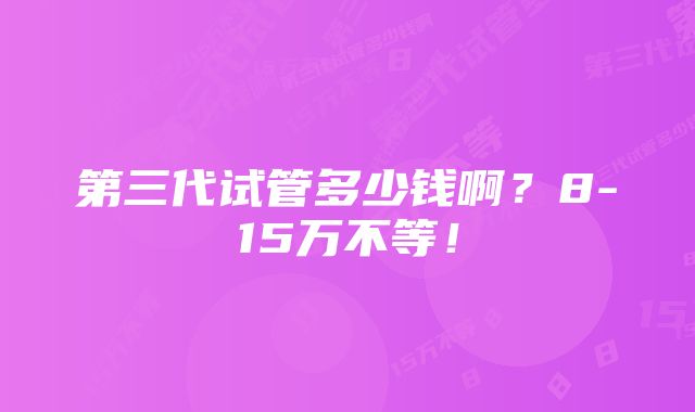 第三代试管多少钱啊？8-15万不等！