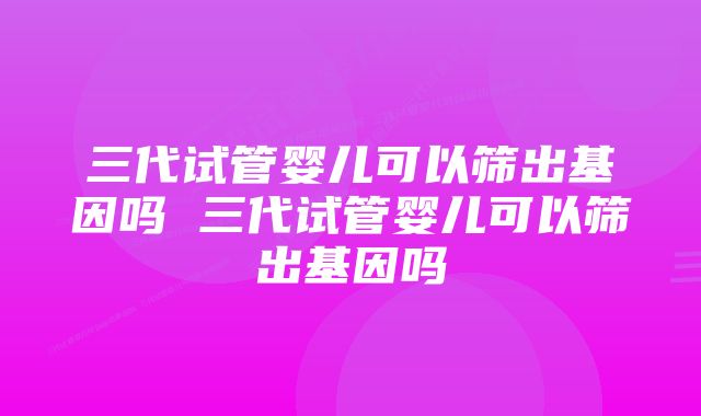 三代试管婴儿可以筛出基因吗 三代试管婴儿可以筛出基因吗