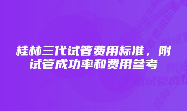 桂林三代试管费用标准，附试管成功率和费用参考