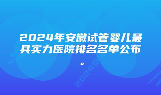 2024年安徽试管婴儿最具实力医院排名名单公布。