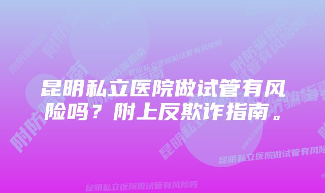 昆明私立医院做试管有风险吗？附上反欺诈指南。