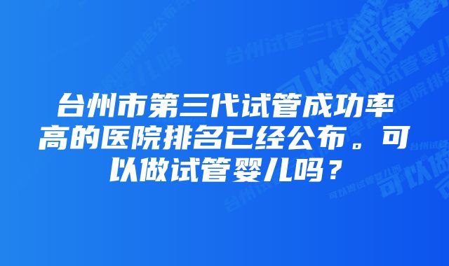 台州市第三代试管成功率高的医院排名已经公布。可以做试管婴儿吗？