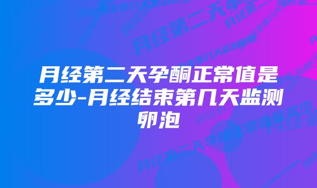 月经第二天孕酮正常值是多少-月经结束第几天监测卵泡