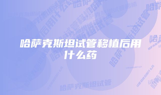 哈萨克斯坦试管移植后用什么药