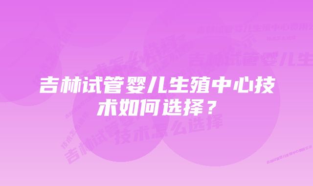 吉林试管婴儿生殖中心技术如何选择？