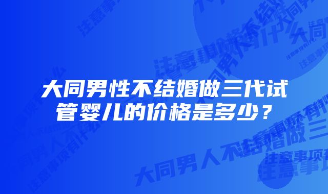 大同男性不结婚做三代试管婴儿的价格是多少？