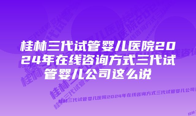 桂林三代试管婴儿医院2024年在线咨询方式三代试管婴儿公司这么说