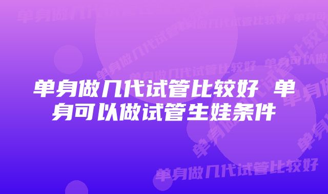 单身做几代试管比较好 单身可以做试管生娃条件