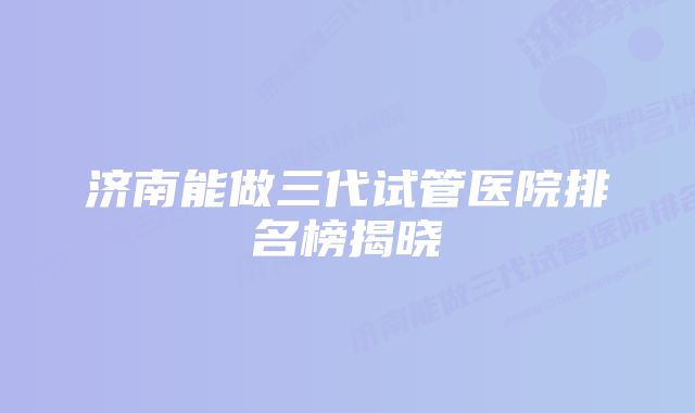 济南能做三代试管医院排名榜揭晓