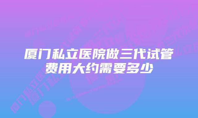 厦门私立医院做三代试管费用大约需要多少