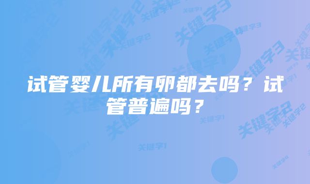 试管婴儿所有卵都去吗？试管普遍吗？