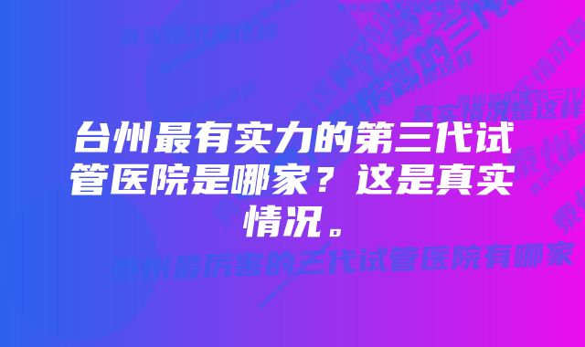 台州最有实力的第三代试管医院是哪家？这是真实情况。