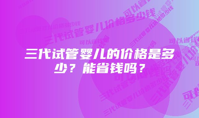 三代试管婴儿的价格是多少？能省钱吗？