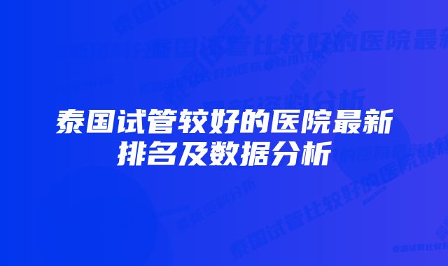 泰国试管较好的医院最新排名及数据分析