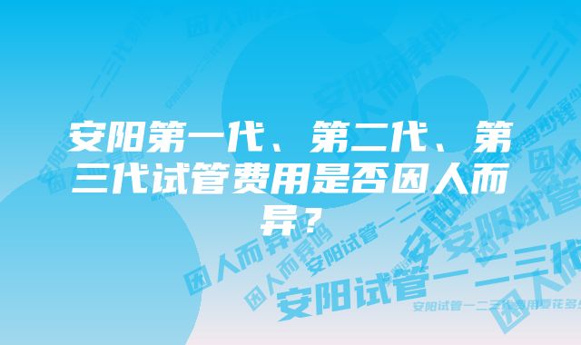 安阳第一代、第二代、第三代试管费用是否因人而异？