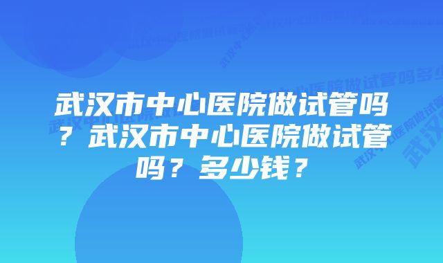 武汉市中心医院做试管吗？武汉市中心医院做试管吗？多少钱？