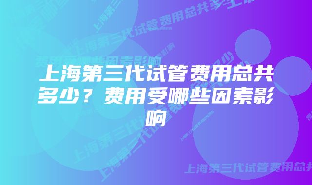 上海第三代试管费用总共多少？费用受哪些因素影响