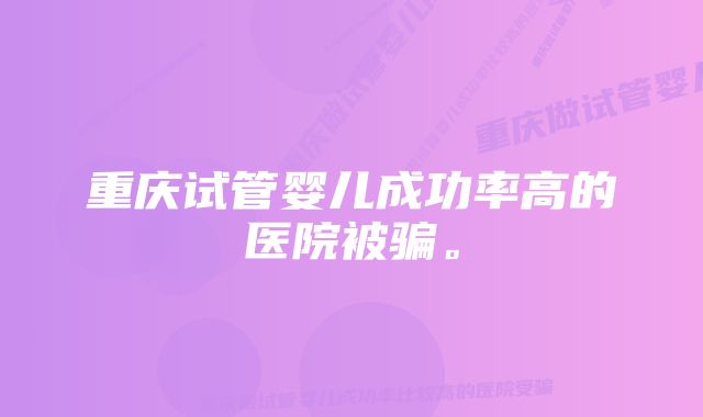 重庆试管婴儿成功率高的医院被骗。