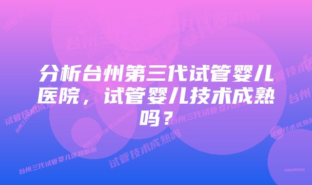 分析台州第三代试管婴儿医院，试管婴儿技术成熟吗？