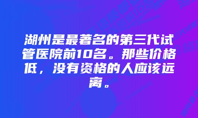 湖州是最著名的第三代试管医院前10名。那些价格低，没有资格的人应该远离。